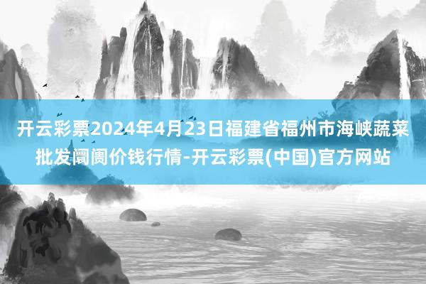 开云彩票2024年4月23日福建省福州市海峡蔬菜批发阛阓价钱行情-开云彩票(中国)官方网站