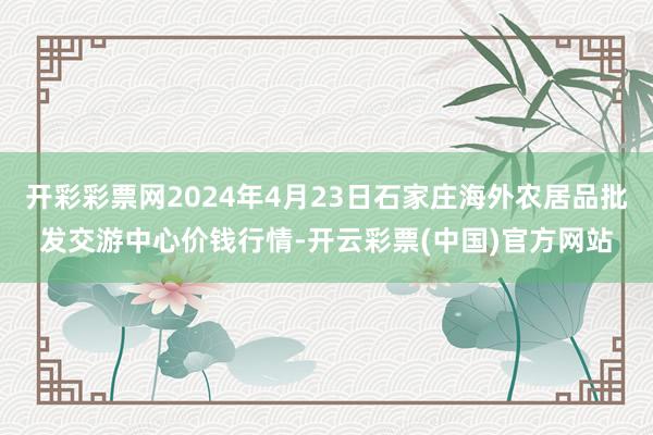 开彩彩票网2024年4月23日石家庄海外农居品批发交游中心价钱行情-开云彩票(中国)官方网站