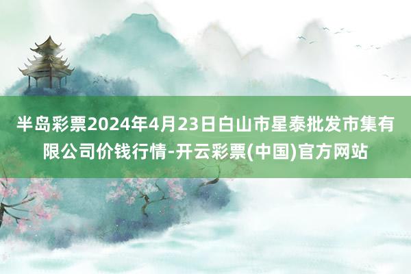 半岛彩票2024年4月23日白山市星泰批发市集有限公司价钱行情-开云彩票(中国)官方网站