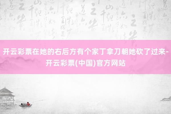 开云彩票在她的右后方有个家丁拿刀朝她砍了过来-开云彩票(中国)官方网站