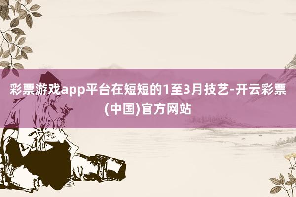 彩票游戏app平台在短短的1至3月技艺-开云彩票(中国)官方网站