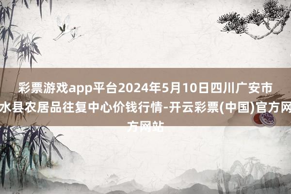 彩票游戏app平台2024年5月10日四川广安市邻水县农居品往复中心价钱行情-开云彩票(中国)官方网站