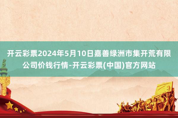 开云彩票2024年5月10日嘉善绿洲市集开荒有限公司价钱行情-开云彩票(中国)官方网站