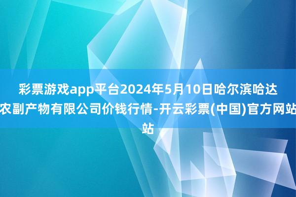 彩票游戏app平台2024年5月10日哈尔滨哈达农副产物有限公司价钱行情-开云彩票(中国)官方网站