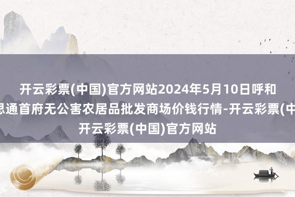 开云彩票(中国)官方网站2024年5月10日呼和浩特市好意思通首府无公害农居品批发商场价钱行情-开云彩票(中国)官方网站