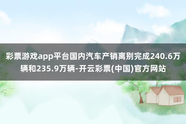 彩票游戏app平台国内汽车产销离别完成240.6万辆和235.9万辆-开云彩票(中国)官方网站