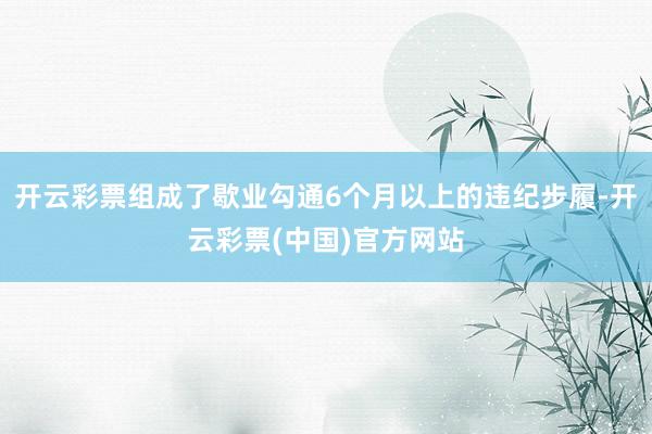 开云彩票组成了歇业勾通6个月以上的违纪步履-开云彩票(中国)官方网站