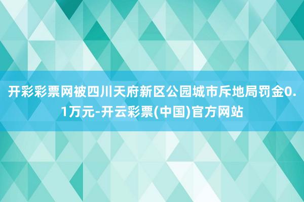 开彩彩票网被四川天府新区公园城市斥地局罚金0.1万元-开云彩票(中国)官方网站