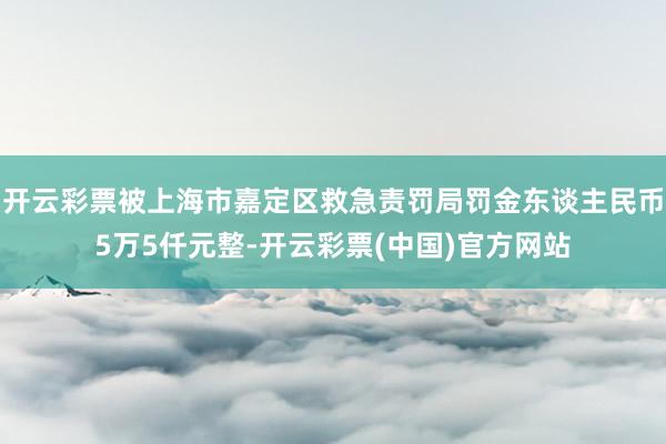 开云彩票被上海市嘉定区救急责罚局罚金东谈主民币5万5仟元整-开云彩票(中国)官方网站