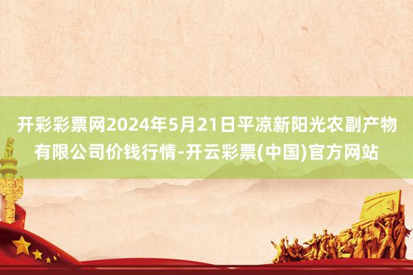 开彩彩票网2024年5月21日平凉新阳光农副产物有限公司价钱行情-开云彩票(中国)官方网站