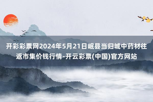 开彩彩票网2024年5月21日岷县当归城中药材往返市集价钱行情-开云彩票(中国)官方网站