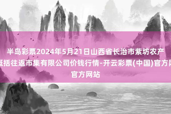 半岛彩票2024年5月21日山西省长治市紫坊农产物概括往返市集有限公司价钱行情-开云彩票(中国)官方网站