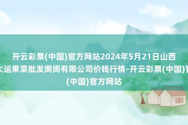 开云彩票(中国)官方网站2024年5月21日山西省朔州大运果菜批发阛阓有限公司价钱行情-开云彩票(中国)官方网站