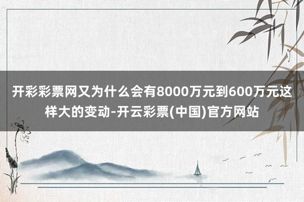 开彩彩票网又为什么会有8000万元到600万元这样大的变动-开云彩票(中国)官方网站