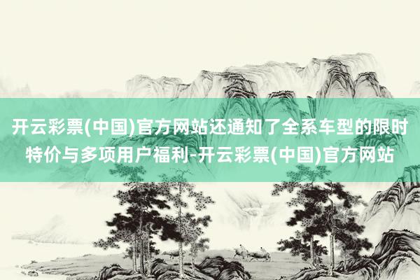 开云彩票(中国)官方网站还通知了全系车型的限时特价与多项用户福利-开云彩票(中国)官方网站