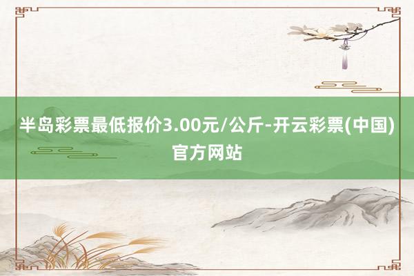 半岛彩票最低报价3.00元/公斤-开云彩票(中国)官方网站