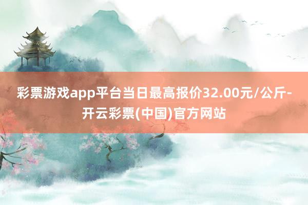 彩票游戏app平台当日最高报价32.00元/公斤-开云彩票(中国)官方网站