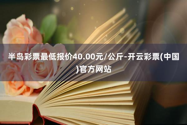 半岛彩票最低报价40.00元/公斤-开云彩票(中国)官方网站