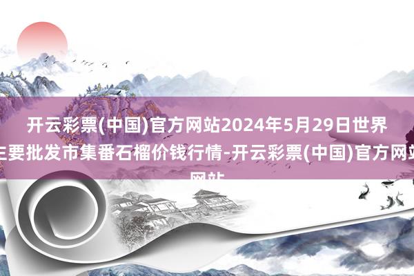 开云彩票(中国)官方网站2024年5月29日世界主要批发市集番石榴价钱行情-开云彩票(中国)官方网站