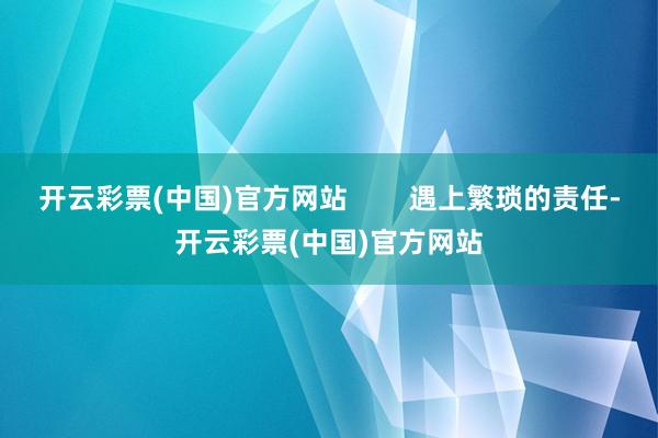 开云彩票(中国)官方网站        遇上繁琐的责任-开云彩票(中国)官方网站