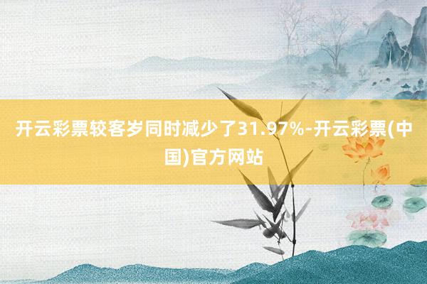 开云彩票较客岁同时减少了31.97%-开云彩票(中国)官方网站