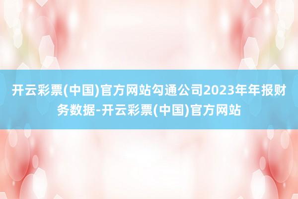 开云彩票(中国)官方网站勾通公司2023年年报财务数据-开云彩票(中国)官方网站