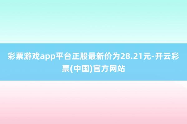 彩票游戏app平台正股最新价为28.21元-开云彩票(中国)官方网站