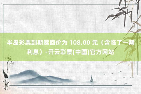 半岛彩票到期赎回价为 108.00 元（含临了一期利息）-开云彩票(中国)官方网站