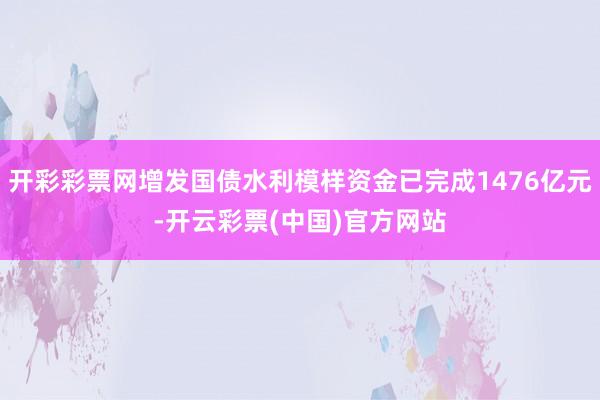 开彩彩票网增发国债水利模样资金已完成1476亿元-开云彩票(中国)官方网站