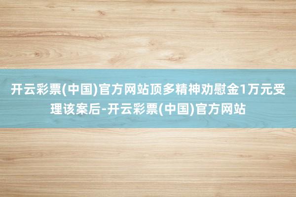 开云彩票(中国)官方网站顶多精神劝慰金1万元受理该案后-开云彩票(中国)官方网站