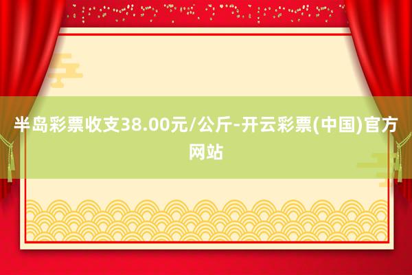 半岛彩票收支38.00元/公斤-开云彩票(中国)官方网站