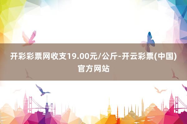 开彩彩票网收支19.00元/公斤-开云彩票(中国)官方网站