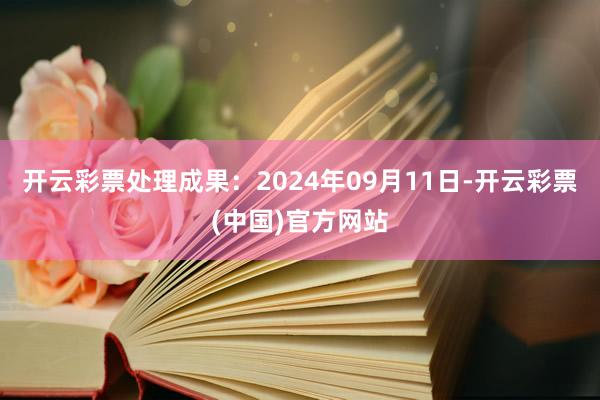 开云彩票处理成果：2024年09月11日-开云彩票(中国)官方网站