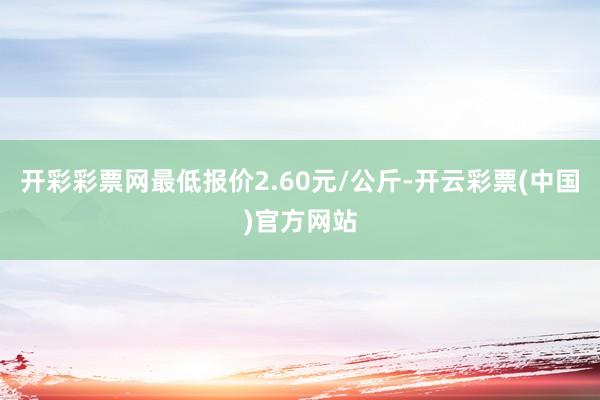 开彩彩票网最低报价2.60元/公斤-开云彩票(中国)官方网站