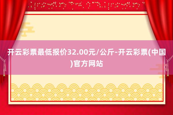 开云彩票最低报价32.00元/公斤-开云彩票(中国)官方网站