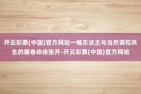 开云彩票(中国)官方网站一幅东谈主与当然调和共生的画卷徐徐张开-开云彩票(中国)官方网站