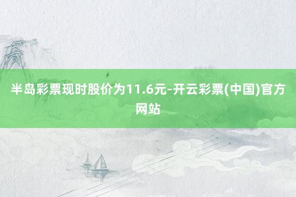 半岛彩票现时股价为11.6元-开云彩票(中国)官方网站