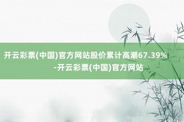 开云彩票(中国)官方网站股价累计高潮67.39%            -开云彩票(中国)官方网站