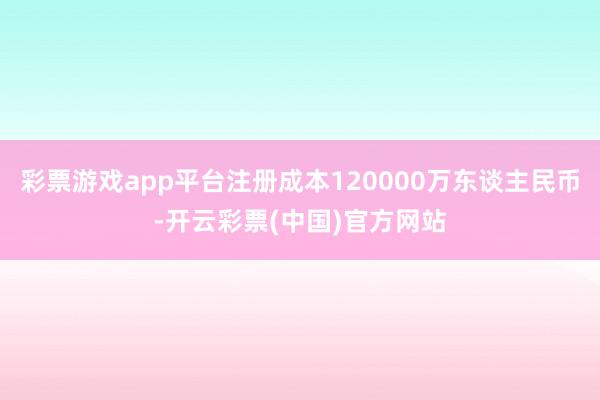 彩票游戏app平台注册成本120000万东谈主民币-开云彩票(中国)官方网站