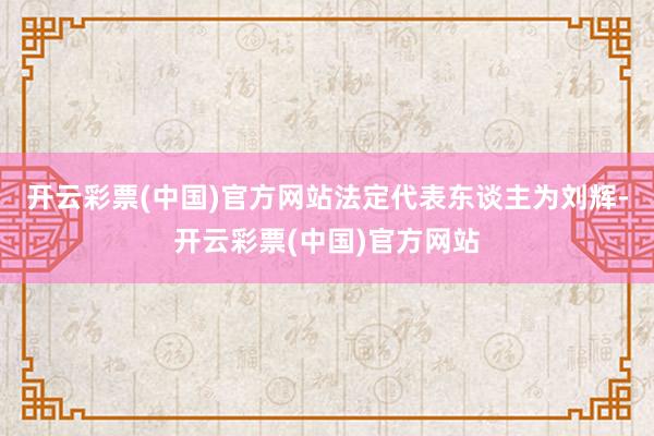 开云彩票(中国)官方网站法定代表东谈主为刘辉-开云彩票(中国)官方网站