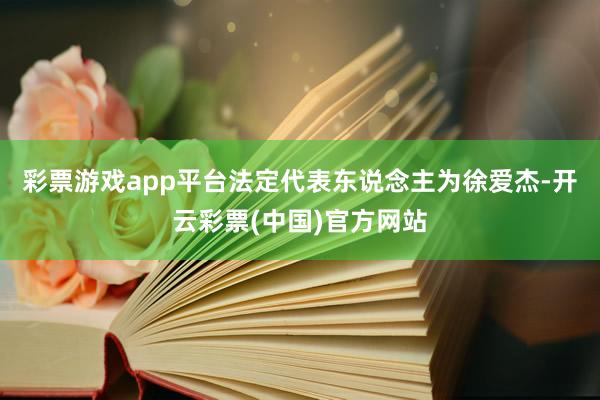 彩票游戏app平台法定代表东说念主为徐爱杰-开云彩票(中国)官方网站