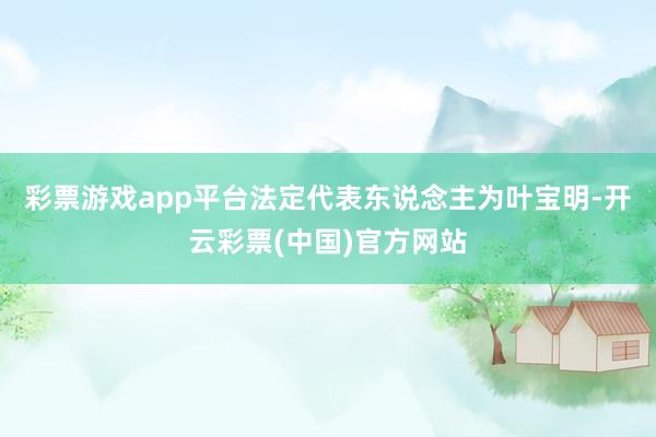 彩票游戏app平台法定代表东说念主为叶宝明-开云彩票(中国)官方网站