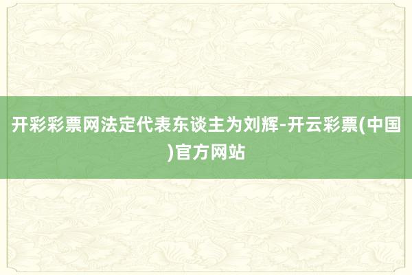 开彩彩票网法定代表东谈主为刘辉-开云彩票(中国)官方网站