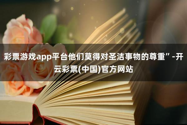 彩票游戏app平台他们莫得对圣洁事物的尊重”-开云彩票(中国)官方网站