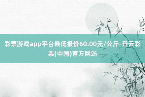 彩票游戏app平台最低报价60.00元/公斤-开云彩票(中国)官方网站