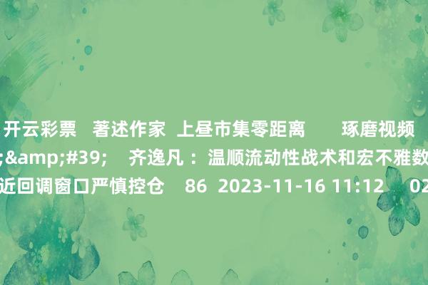 开云彩票   著述作家  上昼市集零距离       琢磨视频  08&#39;11&#39;&#39;    齐逸凡 ：温顺流动性战术和宏不雅数据 市集左近回调窗口严慎控仓    86  2023-11-16 11:12     02&#39;04&#39;&#39;    陈兆凌：宏不雅因子澄澈改善 市集底部抓续举高    32  2023-11-16 10:55     02&#39;47&