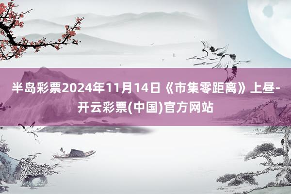 半岛彩票2024年11月14日《市集零距离》上昼-开云彩票(中国)官方网站