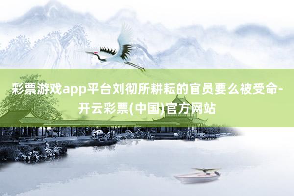 彩票游戏app平台刘彻所耕耘的官员要么被受命-开云彩票(中国)官方网站