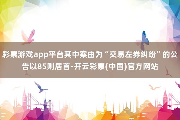 彩票游戏app平台其中案由为“交易左券纠纷”的公告以85则居首-开云彩票(中国)官方网站