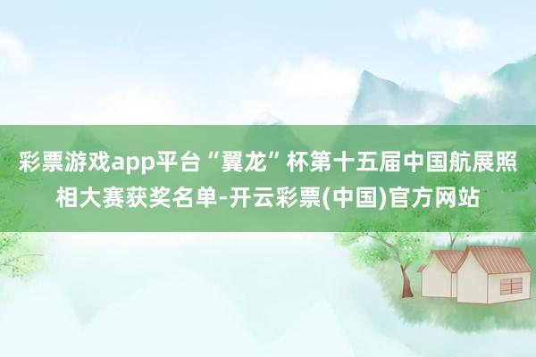 彩票游戏app平台“翼龙”杯第十五届中国航展照相大赛获奖名单-开云彩票(中国)官方网站